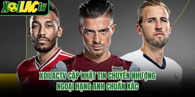 Xoilactv cập nhật tin chuyển nhượng Ngoại hạng Anh chuẩn xác