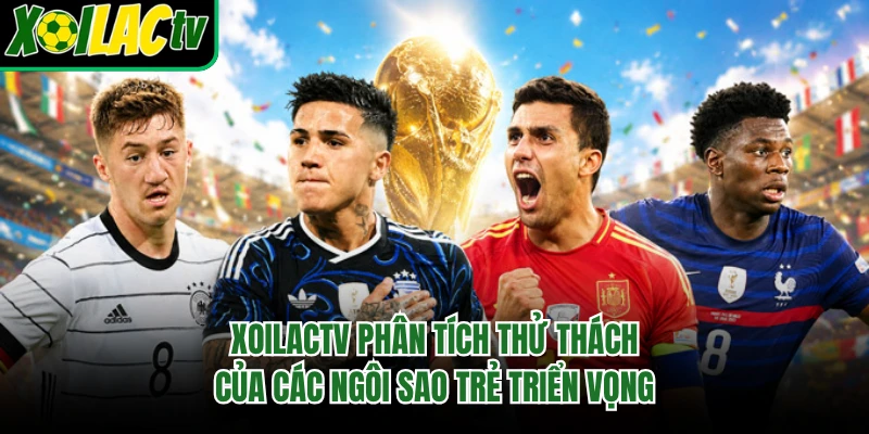 Xoilactv phân tích thử thách của các ngôi sao trẻ triển vọng